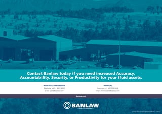 banlaw.com
Australia / International
Telephone +61 2 4922 6300
Email sales@banlaw.com
Americas
Telephone +1 385 259 0456
Email americasales@banlaw.com
Contact Banlaw today if you need increased Accuracy,
Accountability, Security, or Productivity for your fluid assets.
Banlaw Resource Management ARR-017 170713
 