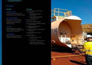 Storage
Benefits
Overfill Protection
Eliminate spills and tank damage from
inaccurate filling, while increasing site safety.
Tank Level Monitoring
Allow logistics and operations teams
to evaluate levels in real time, order
automatically on pre-set levels and
schedule deliveries.
Fuel Loss
Quickly identify if you are losing fuel
through unaccounted or unauthorised use,
or from equipment malfunction.
Fluid Condition
Avoid fluid quality degradation with
appropriate stock rotation processes
Features
uu Real time tank level measurement
and recording:
•• Temperature compensated
measurements
•• Precision ATG (dual device) for
industry-best accuracy
uu Bulk water detection
uu Tank side display for operators
uu Bulk storage overfill protection (including
SIL rated solutions)
uu Automated stock rotation &
MCC/PLC controls
uu Track and manage fluid moves between
bulk storages
uu Tank side (local) ‘high’ or ‘low’
level alarms
uu Software Alarms:
•• Vent / filter condition alarms
•• Bulk water alarms
•• Low / High level configurable alarms
•• Stock reorder notifications (for
internal or external email recipients)
Banlaw Resource Management
8
 