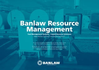 Banlaw Resource
ManagementFuel Management Systems – Liquid Resource Solutions
Meet Banlaw FuelTrackTM
and Banlaw ResTrackTM
Our resource management capabilities help you maintain, monitor, secure,
store, and reconcile hydrocarbons or other liquid products effectively.
Banlaw ResTrackTM
RMS software provides ‘one version of the truth’. It ensures
accurate delivery and consumption data, and allows effective benchmarking,
reporting, and management control across sites or regions.
 