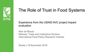 The Role of Trust in Food Systems
Experience from the USAID AVC project impact
evaluation
Alan de Brauw
Markets, Trade and Institutions Division
International Food Policy Research Institute
Dhaka | 18 November 2018
 