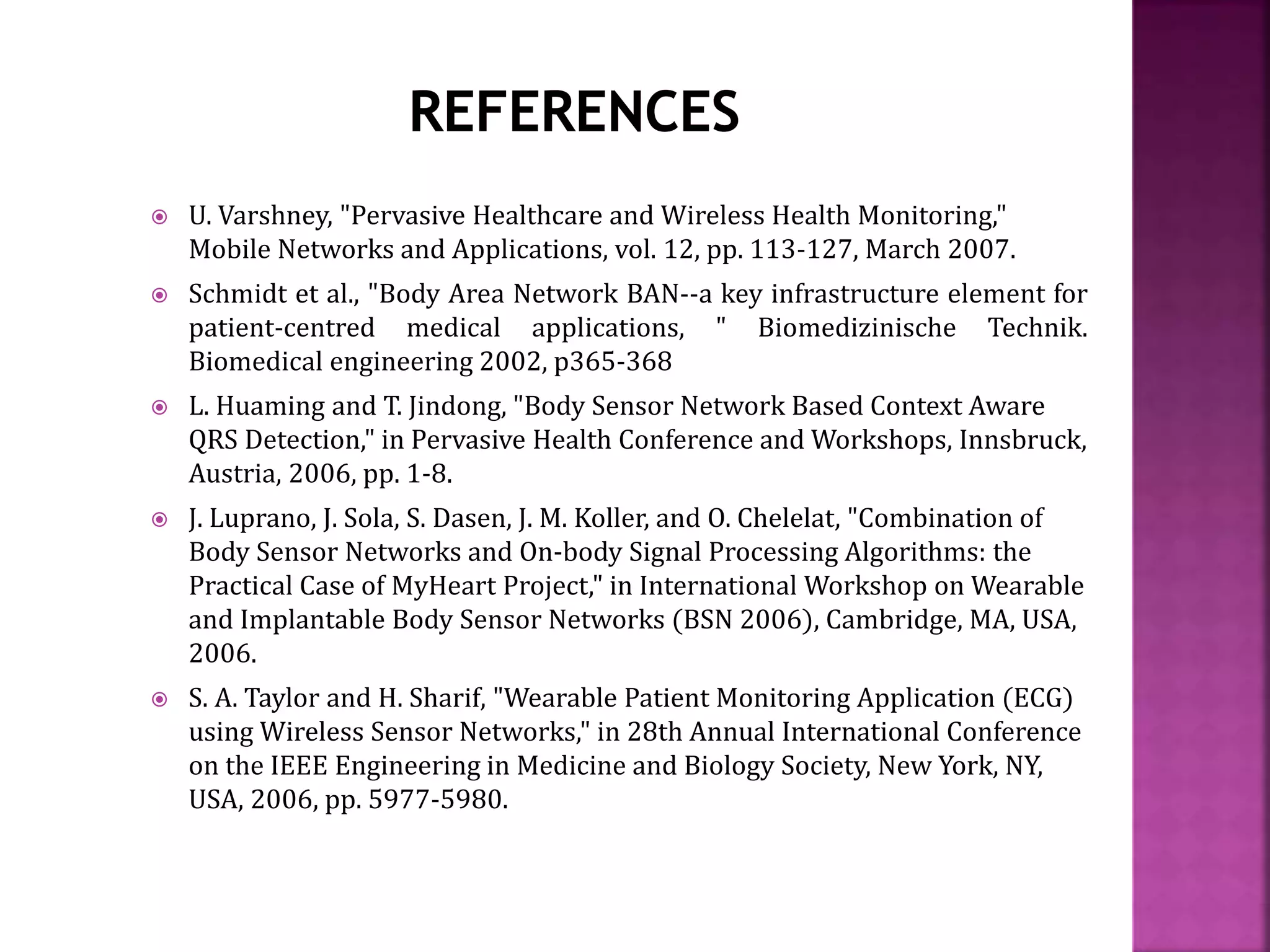  U. Varshney, "Pervasive Healthcare and Wireless Health Monitoring,"
Mobile Networks and Applications, vol. 12, pp. 113-127, March 2007.
 Schmidt et al., "Body Area Network BAN--a key infrastructure element for
patient-centred medical applications, " Biomedizinische Technik.
Biomedical engineering 2002, p365-368
 L. Huaming and T. Jindong, "Body Sensor Network Based Context Aware
QRS Detection," in Pervasive Health Conference and Workshops, Innsbruck,
Austria, 2006, pp. 1-8.
 J. Luprano, J. Sola, S. Dasen, J. M. Koller, and O. Chelelat, "Combination of
Body Sensor Networks and On-body Signal Processing Algorithms: the
Practical Case of MyHeart Project," in International Workshop on Wearable
and Implantable Body Sensor Networks (BSN 2006), Cambridge, MA, USA,
2006.
 S. A. Taylor and H. Sharif, "Wearable Patient Monitoring Application (ECG)
using Wireless Sensor Networks," in 28th Annual International Conference
on the IEEE Engineering in Medicine and Biology Society, New York, NY,
USA, 2006, pp. 5977-5980.
 