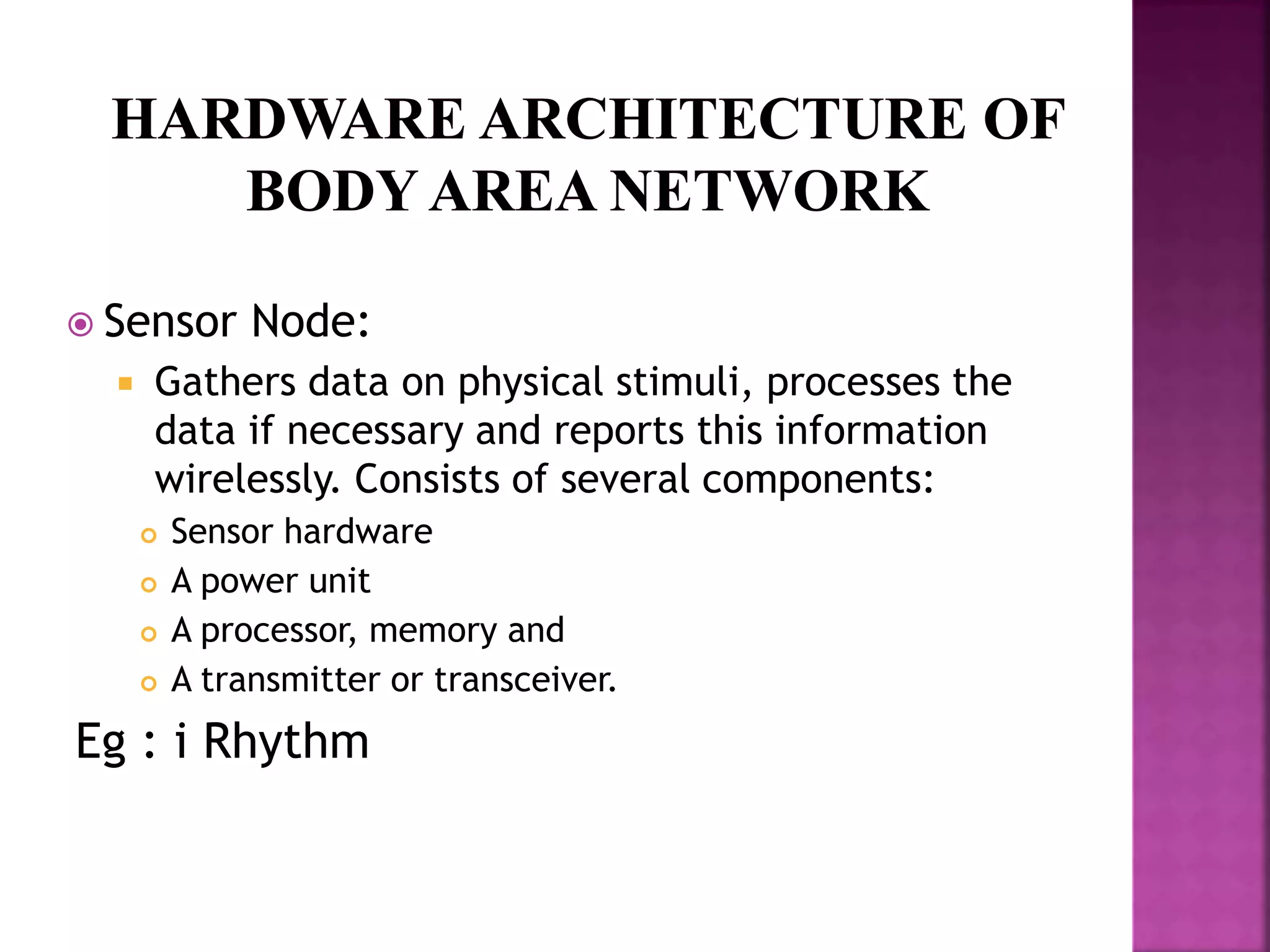  Sensor Node:
 Gathers data on physical stimuli, processes the
data if necessary and reports this information
wirelessly. Consists of several components:
 Sensor hardware
 A power unit
 A processor, memory and
 A transmitter or transceiver.
Eg : i Rhythm
 