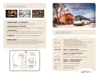 EXCURSION
SCHEDULE
ASSIGNMENTS BANNACK GHOST TOWN
COMM300
Keep cameras on the bus | Props and other gear under the bus
5:45		 Load buses at BYU-I Center
		 - (Uphill side, by I-center roundabout)
6:00 - 9:30	 Leave BYU-I - Set up bracketing - Bathroom stop on the way)
9:30 - 11:45	 GROUP TIME (Cemetary, Mill, Townsite)
		 - Camera settings: Bracketing - Ghost - Levitation
11:45 - 12:15	 Meet Hotel Meade Steps: Eat Lunch / TA mtg
12:30 - 2:30 	 GROUP 1 - 7: FREE SHOOTING
	 	 Work on Assignments; Shoot in locked buildings
		GROUP 8 - 14: PORTRAIT SHOOTOUT
	 	 Rotate through stations
2:30 - 2:45	 Group Portrait - EVERYONE: Meet Hotel Steps
2:45 - 4:45 	 GROUP 1 - 7: PORTRAIT SHOOTOUT
		 GROUP 8 - 14: FREE SHOOTING
4:45 - 5:00	 EVERYONE: Street Group Shoot
5:00 - 6:00	 Load Up Gear - Pick up Food
6:00		 Load buses to leave!
9:00		 Arrive at BYU-I Center
1. BANNACK BEST: 5+ PORTRAITS
5+ different people - varied lighting (2+ aux. lighting;)
2. BANNACK BEST: 5+ FINE ART
5+ non-portraits (1 Bracketing: 3 diff exposures: +2 / 0 / -2...mask later)
3. LEVITATION: 1+
Use a tripod: Photograph a subject to appear in mid air (on a stool)
Remove subject and stool and take the same shot. Mask stool in post.
4. CREATIVE: 1+Light Painting, 1+ Ghost, & Conceptual/Abstract
THEMED SERIES: 10+ (for Activity 8: Tasteful Typography)
IDEAS: Windows, Doors, Chairs, Doorknobs, Outhouses, Barns, Wagon wheels,
Wood grain, Wallpaper, Bottles, Tables, Hats, Boots, Hands, Old Buildings, Ghosts,
Spice boxes, Appliances (stoves, sewing machines, washing tubs, etc.)
	
Hotel
Saloon
School
Main
Street
(Town Center)
MAP
8
3
4
5
7
6
1
2
Creek
 
