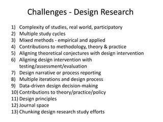 Challenges - Design Research
1)  Complexity of studies, real world, participatory
2)  Multiple study cycles
3)  Mixed methods - empirical and applied
4)  Contributions to methodology, theory & practice
5)  Aligning theoretical conjectures with design intervention
6)  Aligning design intervention with
    testing/assessment/evaluation
7) Design narrative or process reporting
8) Multiple iterations and design process
9) Data-driven design decision-making
10) Contributions to theory/practice/policy
11) Design principles
12) Journal space
13) Chunking design research study efforts
 