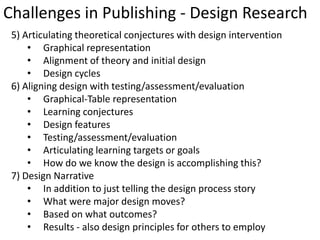 Challenges in Publishing - Design Research
 5) Articulating theoretical conjectures with design intervention
     • Graphical representation
     • Alignment of theory and initial design
     • Design cycles
 6) Aligning design with testing/assessment/evaluation
     • Graphical-Table representation
     • Learning conjectures
     • Design features
     • Testing/assessment/evaluation
     • Articulating learning targets or goals
     • How do we know the design is accomplishing this?
 7) Design Narrative
     • In addition to just telling the design process story
     • What were major design moves?
     • Based on what outcomes?
     • Results - also design principles for others to employ
 