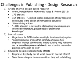 Challenges in Publishing - Design Research
 1) Article analysis design-based research
    •   Ormel, Pareja Roblin, McKenney, Voogt & Pieters (2012)
    •   172 articles
    •   154 articles - “…lacked explicit discussion of how research
        contributed to the design of instructional solutions”
    •   18 remaining articles
    •   “…little attention is devoted to elaborating how designs are
        informed by literature, project data or practitioner
        knowledge.”
 2) Journal space
    •   Huge issue for DBR studies - multiple iterations/study cycles
    •   “Scientific journal articles that carefully articulate how
        empirical findings contribute to theory-building may not focus
        on, or have the space available to report on the research–
        practice connection as well.”
 3) Chunking design research study efforts
    • By phase, by study but at what point in overall effort?
    • True theory to practice connection- beyond publishing
 