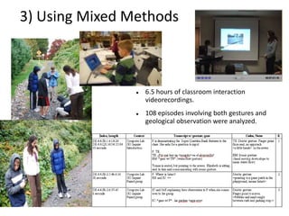 3) Using Mixed Methods



                   6.5 hours of classroom interaction
                    videorecordings.
                   108 episodes involving both gestures and
                    geological observation were analyzed.
 