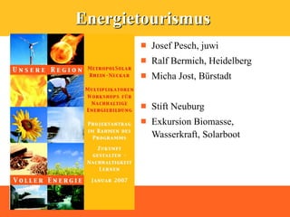 Energietourismus
          Josef Pesch, juwi
          Ralf Bermich, Heidelberg
          Micha Jost, Bürstadt


          Stift Neuburg
          Exkursion Biomasse,
           Wasserkraft, Solarboot
 