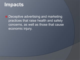 Impacts
 Deceptive advertising and marketing
practices that raise health and safety
concerns, as well as those that cause
economic injury.
 