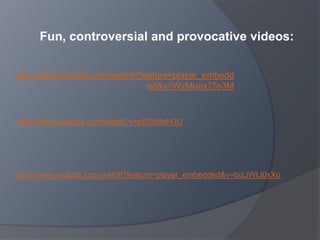 http://www.youtube.com/watch?feature=player_embedd
ed&v=WzMuax75s3M
http://www.youtube.com/watch?feature=player_embedded&v=bizJWtJ0xXo
http://www.youtube.com/watch?v=pE6lktbtH3U
Fun, controversial and provocative videos:
 