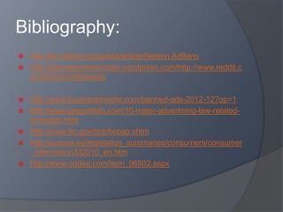 Bibliography:
 http://eh.net/encyclopedia/article/Nelson.AdBans
 http://bannedcommercials.wordpress.com/http://www.reddit.c
om/wiki/prohibitedads
 http://www.businessinsider.com/banned-ads-2012-12?op=1
 http://www.lawpublish.com/10-major-advertising-law-related-
concepts.html
 http://www.ftc.gov/bcp/bcpap.shtm
 http://europa.eu/legislation_summaries/consumers/consumer
_information/l32010_en.htm
 http://www.oddee.com/item_96502.aspx
 