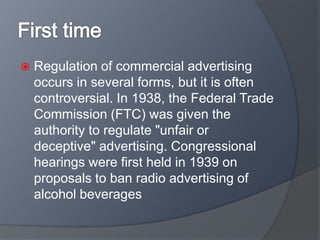  Regulation of commercial advertising
occurs in several forms, but it is often
controversial. In 1938, the Federal Trade
Commission (FTC) was given the
authority to regulate "unfair or
deceptive" advertising. Congressional
hearings were first held in 1939 on
proposals to ban radio advertising of
alcohol beverages
 