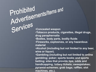 •Concealed weapon
•Tobacco products, cigarettes, illegal drugs,
drug paraphernalia
•Bodies, body parts, bodily fluids
•Fireworks, explosives, or any hazardous
material
•Alcohol (including but not limited to any beer,
wine or liquor).
•Gambling (including but not limited to online
gambling; poker; sports books and sports
betting; sites that provide tips, odds and
handicapping; lottery tickets; sweepstakes;
pyramid schemes; grab bags; raffles; slot
machines, etc.).
 