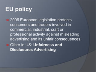 EU policy
 2006 European legislation protects
consumers and traders involved in
commercial, industrial, craft or
professional activity against misleading
advertising and its unfair consequences.
 Other in US: Unfairness and
Disclosures Advertising
 