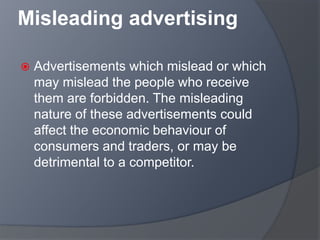 Misleading advertising
 Advertisements which mislead or which
may mislead the people who receive
them are forbidden. The misleading
nature of these advertisements could
affect the economic behaviour of
consumers and traders, or may be
detrimental to a competitor.
 