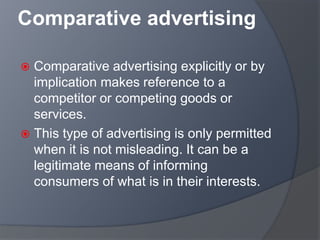 Comparative advertising
 Comparative advertising explicitly or by
implication makes reference to a
competitor or competing goods or
services.
 This type of advertising is only permitted
when it is not misleading. It can be a
legitimate means of informing
consumers of what is in their interests.
 