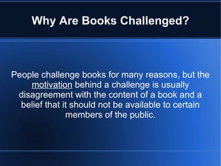 Why Are Books Challenged?



People challenge books for many reasons, but the
    motivation behind a challenge is usually
 disagreement with the content of a book and a
  belief that it should not be available to certain
               members of the public.
 