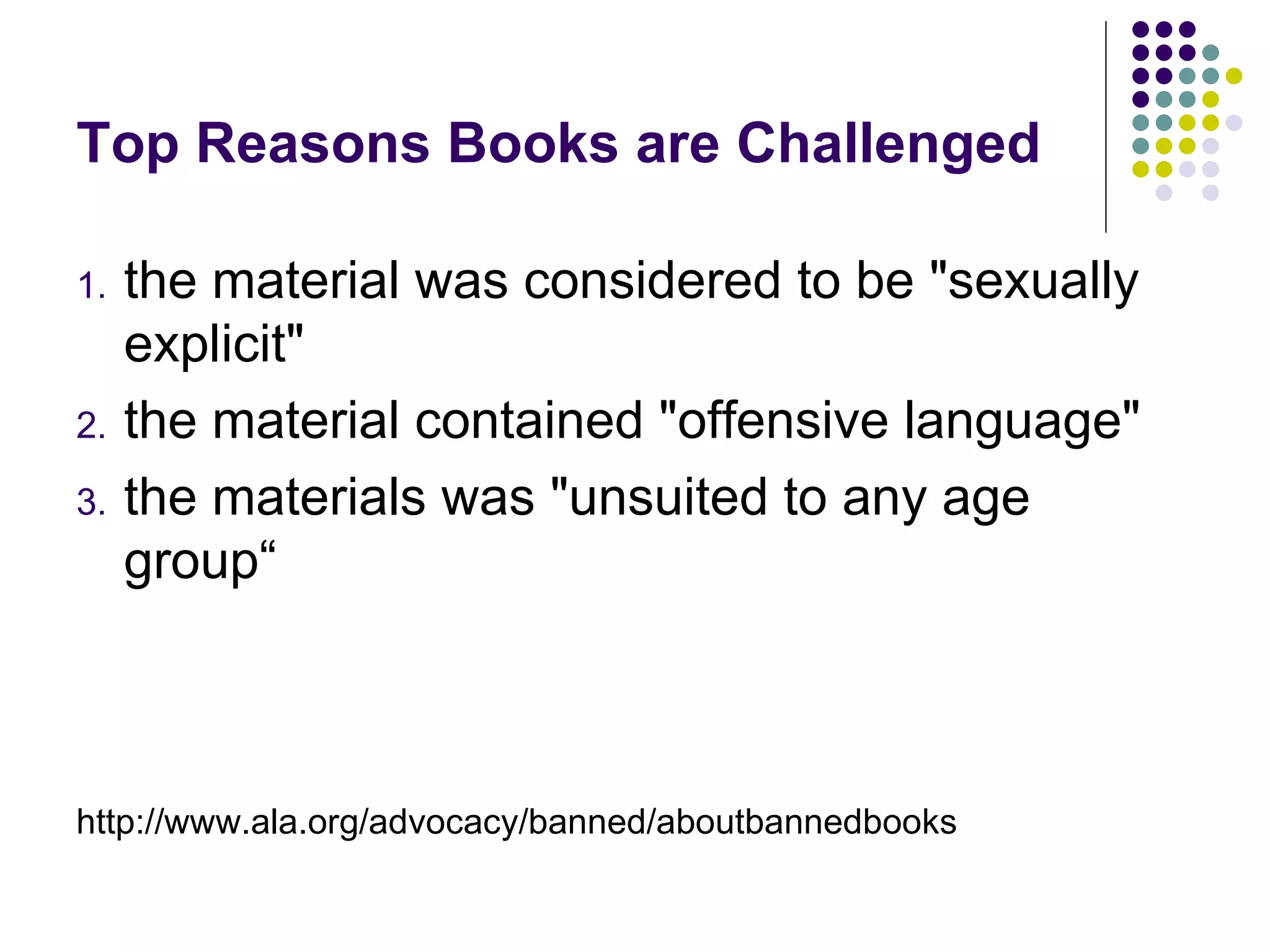 Top Reasons Books are Challenged

1.   the material was considered to be "sexually
     explicit"
2.   the material contained "offensive language"
3.   the materials was "unsuited to any age
     group“



http://www.ala.org/advocacy/banned/aboutbannedbooks
 