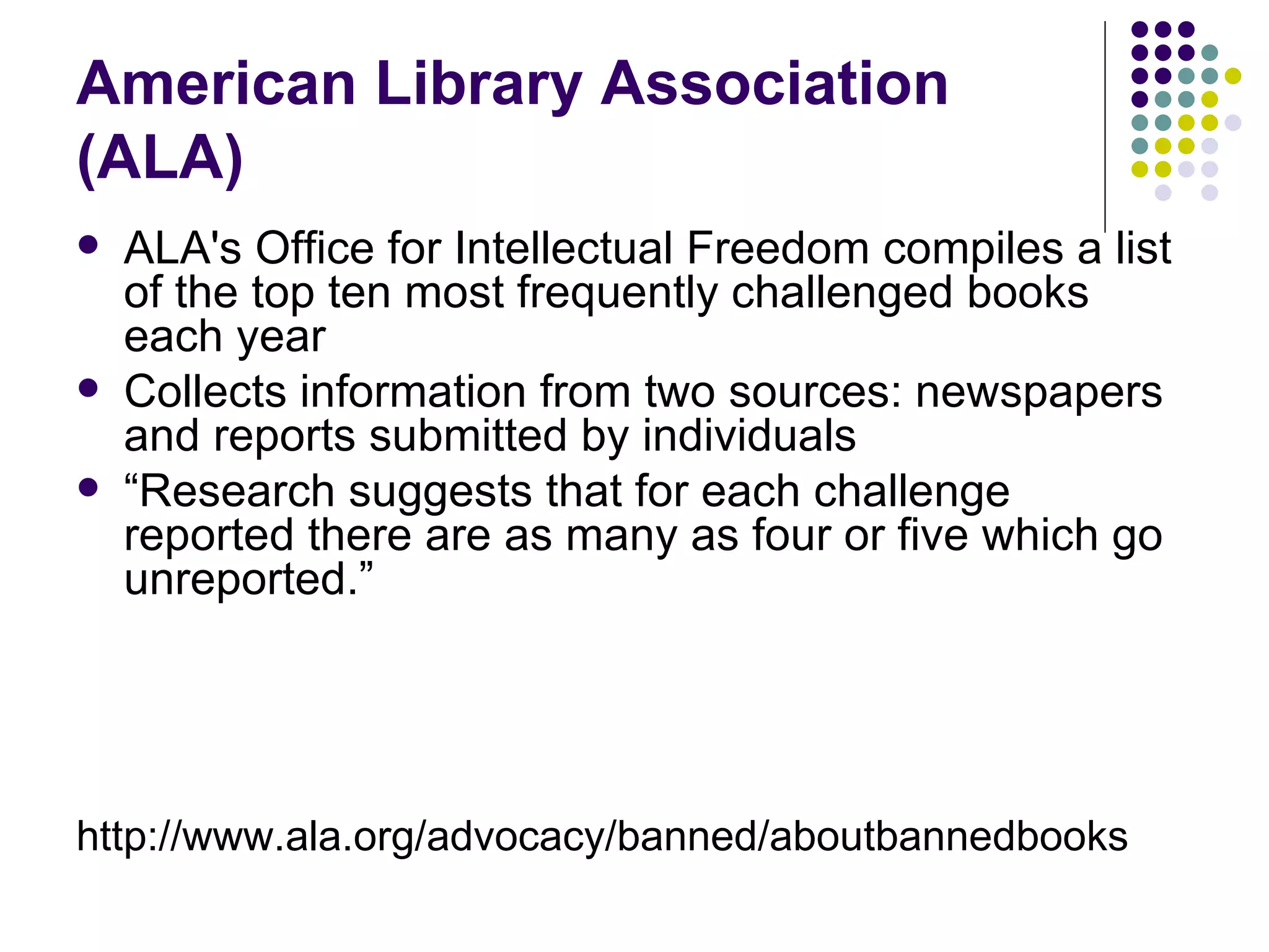 American Library Association
(ALA)
   ALA's Office for Intellectual Freedom compiles a list
    of the top ten most frequently challenged books
    each year
   Collects information from two sources: newspapers
    and reports submitted by individuals
   “Research suggests that for each challenge
    reported there are as many as four or five which go
    unreported.”




http://www.ala.org/advocacy/banned/aboutbannedbooks
 