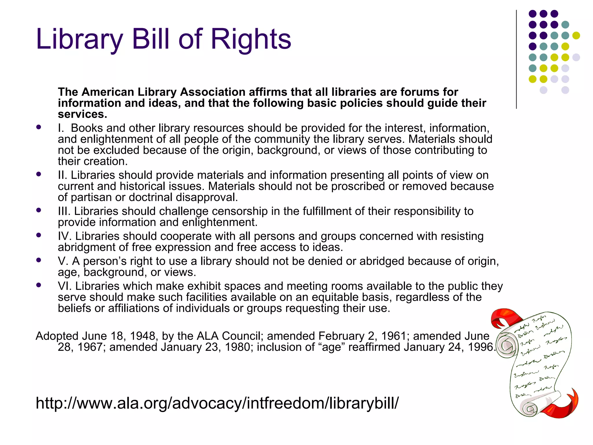Library Bill of Rights
    The American Library Association affirms that all libraries are forums for
    information and ideas, and that the following basic policies should guide their
    services.
   I. Books and other library resources should be provided for the interest, information,
    and enlightenment of all people of the community the library serves. Materials should
    not be excluded because of the origin, background, or views of those contributing to
    their creation.
   II. Libraries should provide materials and information presenting all points of view on
    current and historical issues. Materials should not be proscribed or removed because
    of partisan or doctrinal disapproval.
   III. Libraries should challenge censorship in the fulfillment of their responsibility to
    provide information and enlightenment.
   IV. Libraries should cooperate with all persons and groups concerned with resisting
    abridgment of free expression and free access to ideas.
   V. A person’s right to use a library should not be denied or abridged because of origin,
    age, background, or views.
   VI. Libraries which make exhibit spaces and meeting rooms available to the public they
    serve should make such facilities available on an equitable basis, regardless of the
    beliefs or affiliations of individuals or groups requesting their use.

Adopted June 18, 1948, by the ALA Council; amended February 2, 1961; amended June
   28, 1967; amended January 23, 1980; inclusion of “age” reaffirmed January 24, 1996.




http://www.ala.org/advocacy/intfreedom/librarybill/
 
