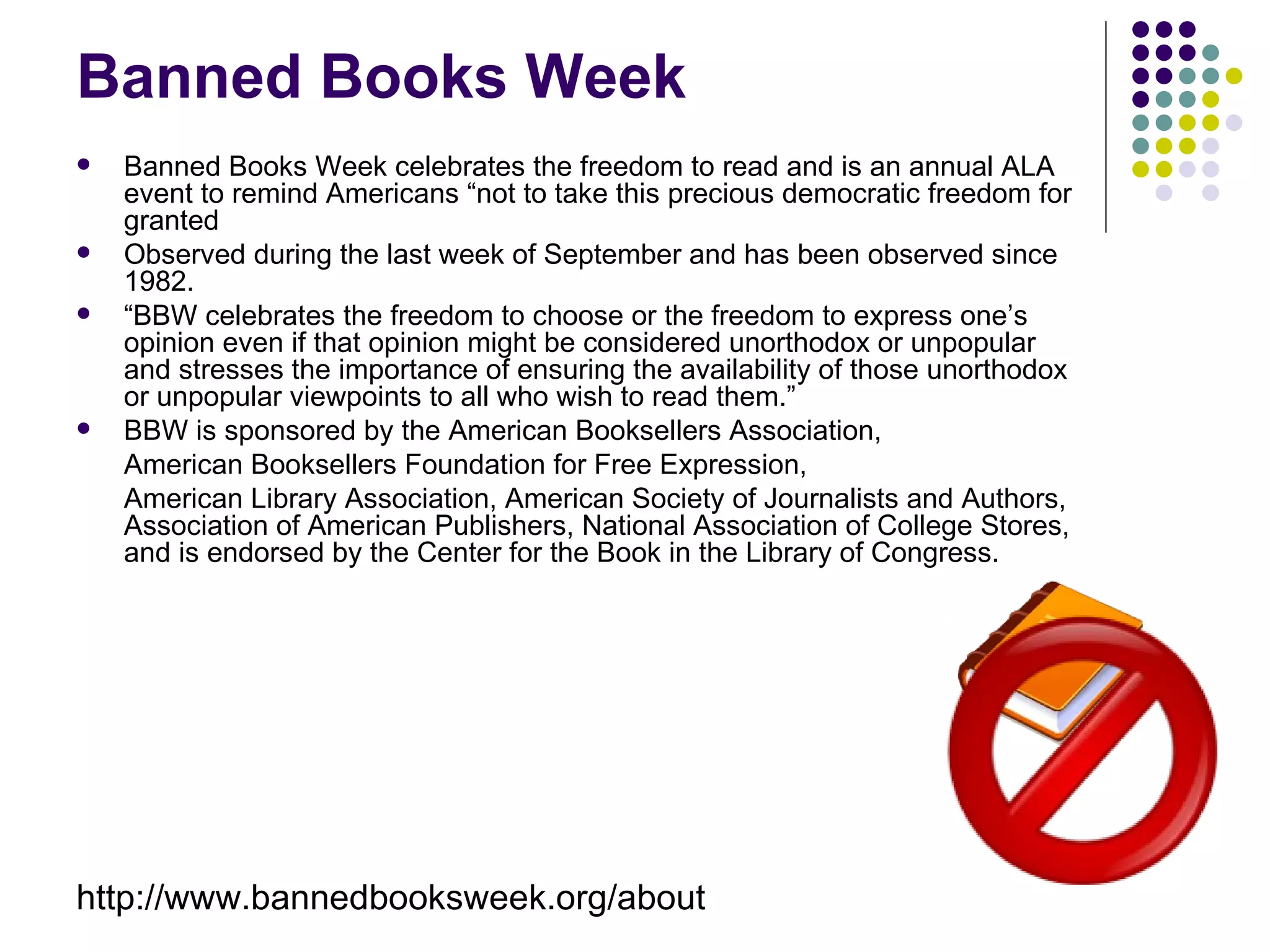 Banned Books Week
   Banned Books Week celebrates the freedom to read and is an annual ALA
    event to remind Americans “not to take this precious democratic freedom for
    granted
   Observed during the last week of September and has been observed since
    1982.
   “BBW celebrates the freedom to choose or the freedom to express one’s
    opinion even if that opinion might be considered unorthodox or unpopular
    and stresses the importance of ensuring the availability of those unorthodox
    or unpopular viewpoints to all who wish to read them.”
   BBW is sponsored by the American Booksellers Association,
    American Booksellers Foundation for Free Expression,
    American Library Association, American Society of Journalists and Authors,
    Association of American Publishers, National Association of College Stores,
    and is endorsed by the Center for the Book in the Library of Congress.




http://www.bannedbooksweek.org/about
 