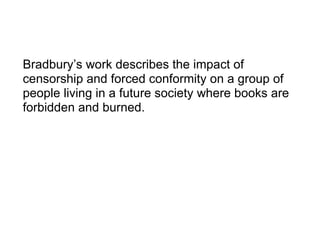 Bradbury’s work describes the impact of censorship and forced conformity on a group of people living in a future society where books are forbidden and burned. 
