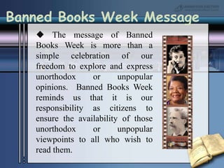 Banned Books Week Message The message of Banned Books Week is more than a simple celebration of our freedom to explore and express unorthodox or unpopular opinions.  Banned Books Week reminds us that it is our responsibility as citizens to ensure the availability of those unorthodox or unpopular viewpoints to all who wish to read them.