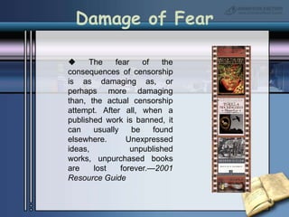  The fear of the consequences of censorship is as damaging as, or perhaps more damaging than, the actual censorship attempt. After all, when a published work is banned, it can usually be found elsewhere. Unexpressed ideas, unpublished works, unpurchased books are lost forever.—2001 Resource GuideDamage of Fear