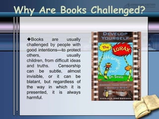 Books are usually challenged by people with good intentions—to protect others, usually children, from difficult ideas and truths.   Censorship can be subtle, almost invisible, or it can be blatant, but regardless of the way in which it is presented, it is always harmful.Why Are Books Challenged?