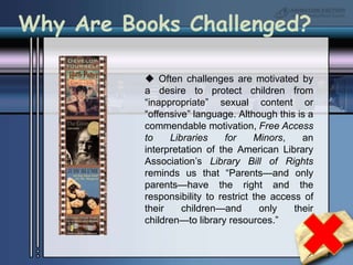 Why Are Books Challenged? Often challenges are motivated by a desire to protect children from “inappropriate” sexual content or “offensive” language. Although this is a commendable motivation, Free Access to Libraries for Minors, an interpretation of the American Library Association’s Library Bill of Rights reminds us that “Parents—and only parents—have the right and the responsibility to restrict the access of their children—and only their children—to library resources.”