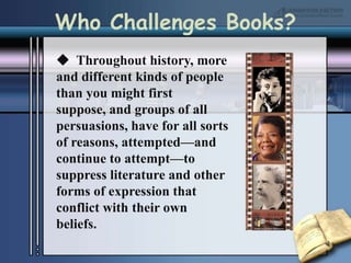 Who Challenges Books?  Throughout history, more and different kinds of people than you might first suppose, and groups of all persuasions, have for all sorts of reasons, attempted—and continue to attempt—to suppress literature and other forms of expression that conflict with their own beliefs. 