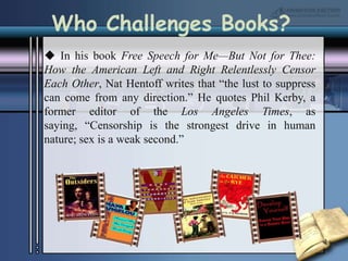 Who Challenges Books? In his book Free Speech for Me—But Not for Thee: How the American Left and Right Relentlessly Censor Each Other, Nat Hentoff writes that “the lust to suppress can come from any direction.” He quotes Phil Kerby, a former editor of the Los Angeles Times, as saying, “Censorship is the strongest drive in human nature; sex is a weak second.” 