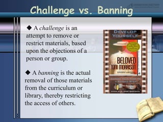 Challenge vs. Banning A challenge is an attempt to remove or restrict materials, based upon the objections of a person or group. A banning is the actual removal of those materials from the curriculum or library, thereby restricting the access of others. 
