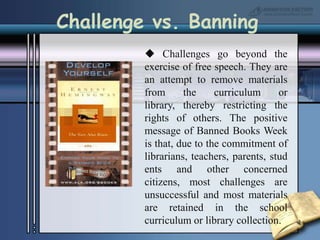 Challenge vs. Banning Challenges go beyond the exercise of free speech. They are an attempt to remove materials from the curriculum or library, thereby restricting the rights of others. The positive message of Banned Books Week is that, due to the commitment of librarians, teachers, parents, students and other concerned citizens, most challenges are unsuccessful and most materials are retained in the school curriculum or library collection.
