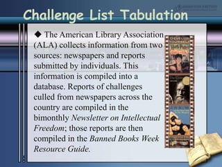 Challenge List Tabulation The American Library Association (ALA) collects information from two sources: newspapers and reports submitted by individuals. This information is compiled into a database. Reports of challenges culled from newspapers across the country are compiled in the bimonthly Newsletter on Intellectual Freedom; those reports are then compiled in the Banned Books Week Resource Guide.