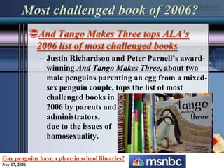 Most challenged book of 2006?And Tango Makes Three tops ALA’s 2006 list of most challenged booksJustin Richardson and Peter Parnell’s award-winning And Tango Makes Three, about two male penguins parenting an egg from a mixed-sex penguin couple, tops the list of most challenged books in 2006 by parents and administrators, due to the issues of homosexuality.Gay penguins have a place in school libraries?Nov 17, 2006
