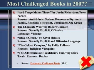 Most Challenged Books in 2007?“And Tango Makes Three,” by Justin Richardson/Peter ParnellReasons: Anti-Ethnic, Sexism, Homosexuality, Anti-Family, Religious Viewpoint, Unsuited to Age GroupThe Chocolate War,” by Robert CormierReasons: Sexually Explicit, Offensive Language, Violence“Olive’s Ocean,” by Kevin HenkesReasons: Sexually Explicit and Offensive Language“The Golden Compass,” by Philip PullmanReasons:  Religious Viewpoint“The Adventures of Huckleberry Finn,” by Mark Twain  Reasons:  RacismSource:  Frequently Challenged Books (ALA)