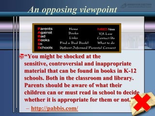 An opposing viewpoint“You might be shocked at the sensitive, controversial and inappropriate material that can be found in books in K-12 schools. Both in the classroom and library. Parents should be aware of what their children can or must read in school to decide whether it is appropriate for them or not.”http://pabbis.com/