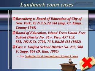 Landmark court casesRosenberg v. Board of Education of City of New York, 92 N.Y.S.2d 344 (Sup. Ct. Kings County 1949)Board of Education, Island Trees Union Free School District No. 26 v. Pico, 457 U.S. 853, 102 S.Ct. 2799, 73 L.Ed.2d 435 (1982)Case v. Unified School District No. 233, 908 F. Supp. 864 (D. Kan. 1995)See Notable First Amendment Court Cases