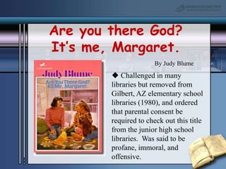 Are you there God? It’s me, Margaret.By Judy Blume Challenged in many libraries but removed from Gilbert, AZ elementary school libraries (1980), and ordered that parental consent be required to check out this title from the junior high school libraries.  Was said to be profane, immoral, and offensive.