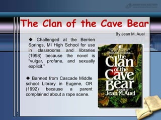 The Clan of the Cave BearBy Jean M. Auel Challenged at the Berrien Springs, MI High School for use in classrooms and libraries (1998) because the novel is “vulgar, profane, and sexually explicit.” Banned from Cascade Middle school Library in Eugene, OR (1992) because a parent complained about a rape scene.