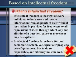 Based on intellectual freedomWhat is Intellectual Freedom?Intellectual freedom is the right of every individual to both seek and receive information from all points of view without restriction. It provides for free access to all expressions of ideas through which any and all sides of a question, cause or movement may be explored.Intellectual freedom is the basis for our democratic system. We expect our people to be self-governors. But to do so responsibly, our citizenry must be well-informed. 