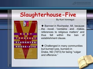 Slaughterhouse-FiveBy Kurt Vonnegut Banned in Rochester, MI, because the novel “contains and makes references to religious matters” and thus fell within the ban of establishment clause. Challenged in many communities but burned (yes, burned) in Drake, ND (1973) for being “vulgar and offensive.”