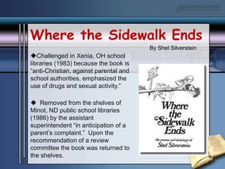 Where the Sidewalk EndsBy Shel SilversteinChallenged in Xenia, OH school libraries (1983) because the book is “anti-Christian, against parental and school authorities, emphasized the use of drugs and sexual activity.”  Removed from the shelves of Minot, ND public school libraries (1986) by the assistant superintendent “in anticipation of a parent’s complaint.”  Upon the recommendation of a review committee the book was returned to the shelves.