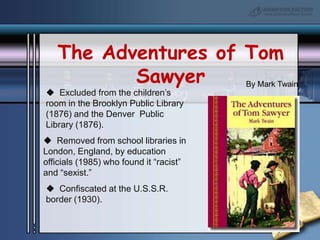 The Adventures of Tom SawyerBy Mark Twain  Excluded from the children’s room in the Brooklyn Public Library (1876) and the Denver  Public Library (1876).  Removed from school libraries in  London, England, by education officials (1985) who found it “racist” and “sexist.”  Confiscated at the U.S.S.R. border (1930).