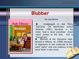 BlubberBy Judy Blume  Challenged in the Perry Township, OH elementary school libraries (1991) because in the book, “bad is never punished.  Good never comes to the fore.  Evil is Triumphant.”  Banned at the Clements High School in Athens, AL (1998) because of objections to two instances of the word “damn” and one instance of the word “bitch” in the novel.