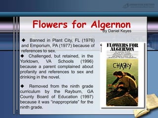 Flowers for AlgernonBy Daniel Keyes  Banned in Plant City, FL (1976) and Emporium, PA (1977) because of references to sex.  Challenged, but retained, in the Yorktown, VA Schools (1996) because a parent complained about profanity and references to sex and drinking in the novel.  Removed from the ninth grade curriculum by the Rayburn, GA County Board of Education (1997) because it was “inappropriate” for the ninth grade.