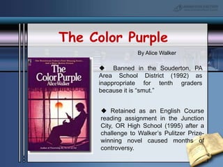 The Color PurpleBy Alice Walker  Banned in the Souderton, PA Area School District (1992) as inappropriate for tenth graders because it is “smut.” Retained as an English Course reading assignment in the Junction City, OR High School (1995) after a challenge to Walker’s Pulitzer Prize- winning novel caused months of controversy.