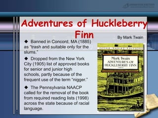 Adventures of Huckleberry FinnBy Mark Twain  Banned in Concord, MA (1885) as “trash and suitable only for the slums.”  Dropped from the New York City (1905) list of approved books for senior and junior high schools, partly because of the frequent use of the term “nigger.”  The Pennsylvania NAACP called for the removal of the book from required reading lists (1998) across the state because of racial language.