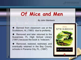 Of Mice and MenBy John Steinbeck  Banned from classroom use at the Scottsboro, AL (1983)  due to profanity.  Removed and later returned to the Suwannee, FL High School Library (1991) because the book is “indecent.”  Removed, restored, restricted, and eventually retained in the Bay County schools in Panama City, FL. (1997)